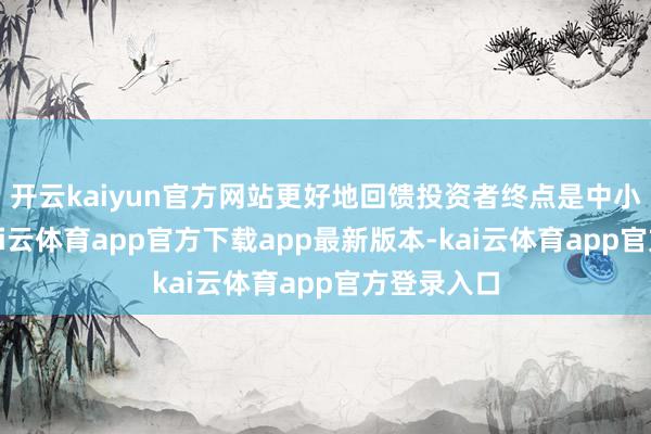 开云kaiyun官方网站更好地回馈投资者终点是中小投资者-kai云体育app官方下载app最新版本-kai云体育app官方登录入口