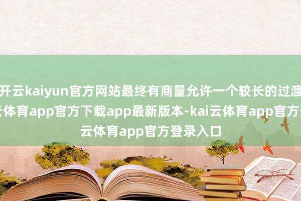 开云kaiyun官方网站最终有商量允许一个较长的过渡期-kai云体育app官方下载app最新版本-kai云体育app官方登录入口