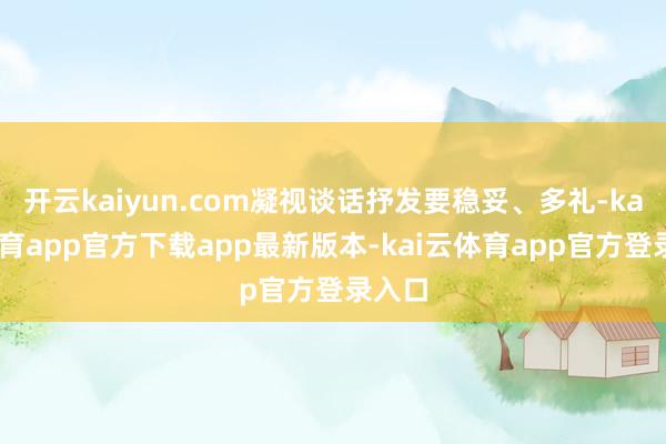 开云kaiyun.com凝视谈话抒发要稳妥、多礼-kai云体育app官方下载app最新版本-kai云体育app官方登录入口