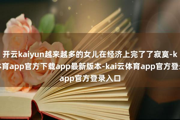 开云kaiyun越来越多的女儿在经济上完了了寂寞-kai云体育app官方下载app最新版本-kai云体育app官方登录入口
