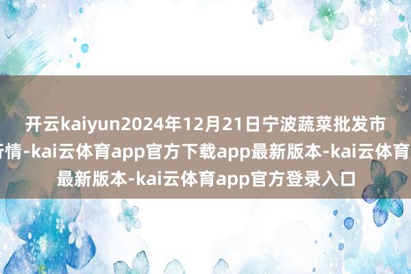 开云kaiyun2024年12月21日宁波蔬菜批发市集有限公司价钱行情-kai云体育app官方下载app最新版本-kai云体育app官方登录入口