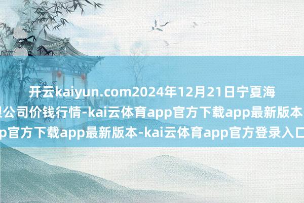 开云kaiyun.com2024年12月21日宁夏海吉星国外农产物物流有限公司价钱行情-kai云体育app官方下载app最新版本-kai云体育app官方登录入口