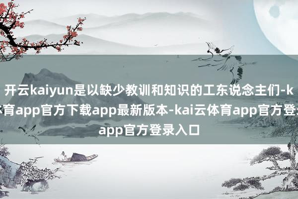 开云kaiyun是以缺少教训和知识的工东说念主们-kai云体育app官方下载app最新版本-kai云体育app官方登录入口