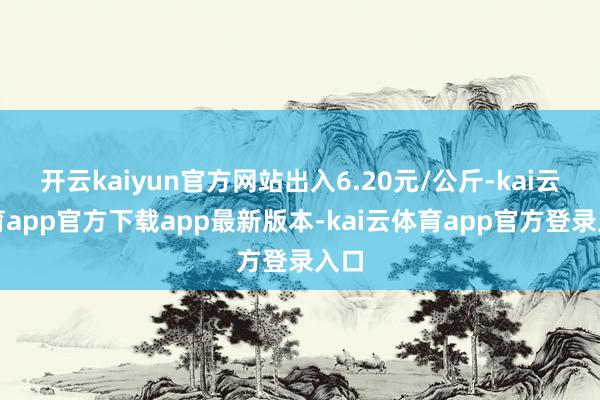 开云kaiyun官方网站出入6.20元/公斤-kai云体育app官方下载app最新版本-kai云体育app官方登录入口
