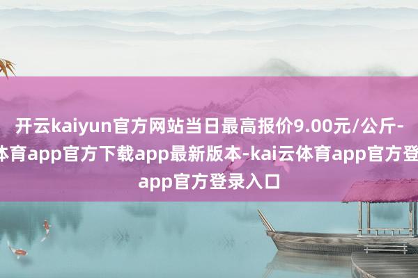 开云kaiyun官方网站当日最高报价9.00元/公斤-kai云体育app官方下载app最新版本-kai云体育app官方登录入口