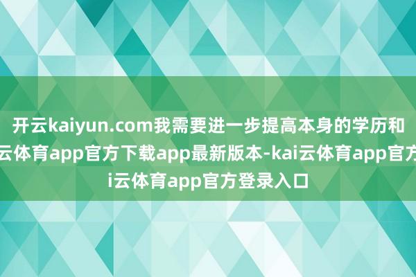 开云kaiyun.com我需要进一步提高本身的学历和智力-kai云体育app官方下载app最新版本-kai云体育app官方登录入口