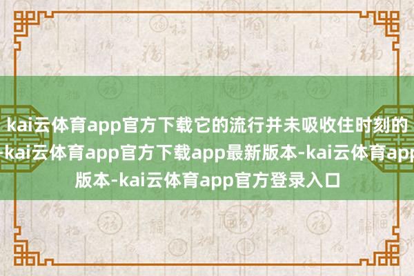 kai云体育app官方下载它的流行并未吸收住时刻的锤真金不怕火-kai云体育app官方下载app最新版本-kai云体育app官方登录入口