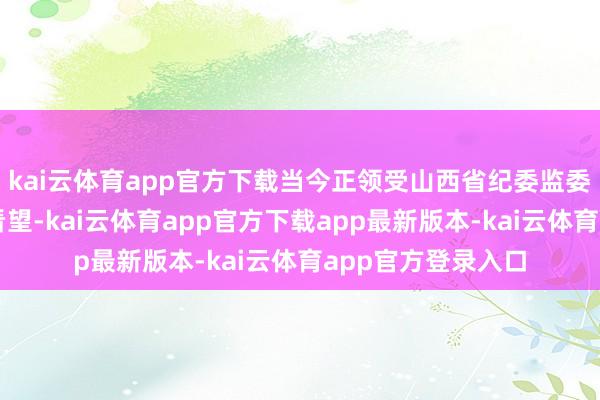 kai云体育app官方下载当今正领受山西省纪委监委纪律审查和监察看望-kai云体育app官方下载app最新版本-kai云体育app官方登录入口