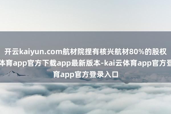 开云kaiyun.com航材院捏有核兴航材80%的股权-kai云体育app官方下载app最新版本-kai云体育app官方登录入口