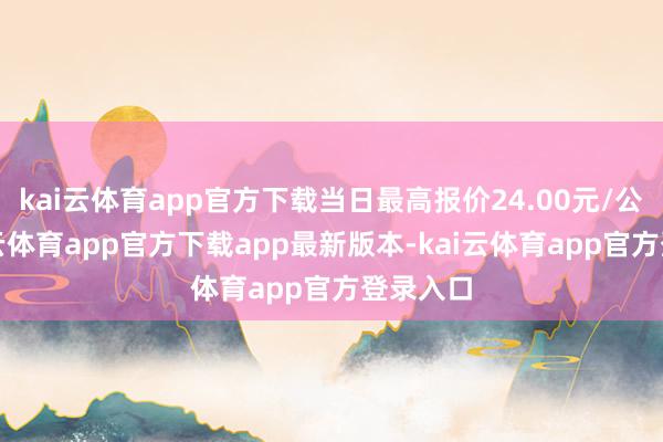 kai云体育app官方下载当日最高报价24.00元/公斤-kai云体育app官方下载app最新版本-kai云体育app官方登录入口