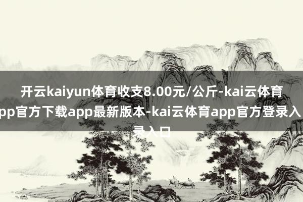 开云kaiyun体育收支8.00元/公斤-kai云体育app官方下载app最新版本-kai云体育app官方登录入口