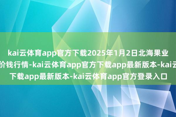kai云体育app官方下载2025年1月2日北海果业砀山惠丰商场有限公司价钱行情-kai云体育app官方下载app最新版本-kai云体育app官方登录入口