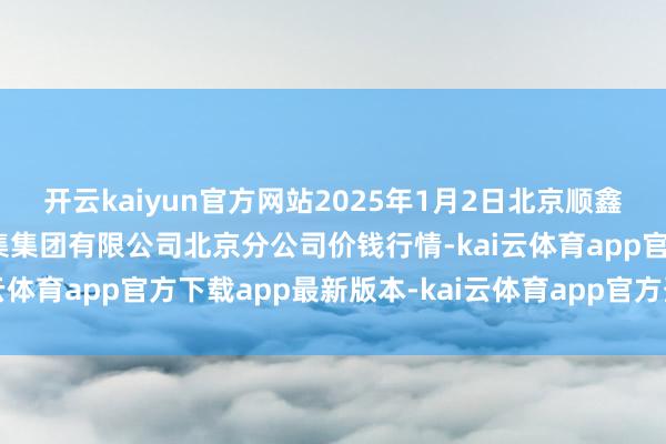 开云kaiyun官方网站2025年1月2日北京顺鑫石门海外农产物批发市集集团有限公司北京分公司价钱行情-kai云体育app官方下载app最新版本-kai云体育app官方登录入口