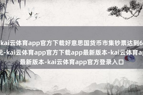 kai云体育app官方下载好意思国货币市集钞票达到6.85万亿好意思元-kai云体育app官方下载app最新版本-kai云体育app官方登录入口