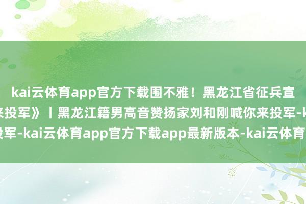 kai云体育app官方下载围不雅！黑龙江省征兵宣传主题歌曲《好儿好女来投军》丨黑龙江籍男高音赞扬家刘和刚喊你来投军-kai云体育app官方下载app最新版本-kai云体育app官方登录入口