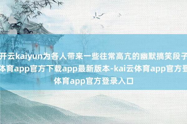 开云kaiyun为各人带来一些往常高亢的幽默搞笑段子-kai云体育app官方下载app最新版本-kai云体育app官方登录入口