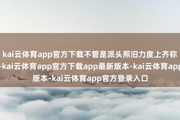 kai云体育app官方下载不管是派头照旧力度上齐称得上史无先例-kai云体育app官方下载app最新版本-kai云体育app官方登录入口