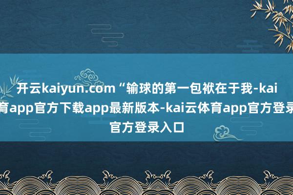 开云kaiyun.com“输球的第一包袱在于我-kai云体育app官方下载app最新版本-kai云体育app官方登录入口