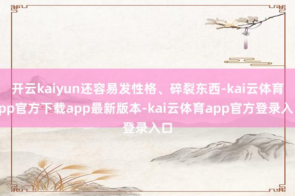 开云kaiyun还容易发性格、碎裂东西-kai云体育app官方下载app最新版本-kai云体育app官方登录入口