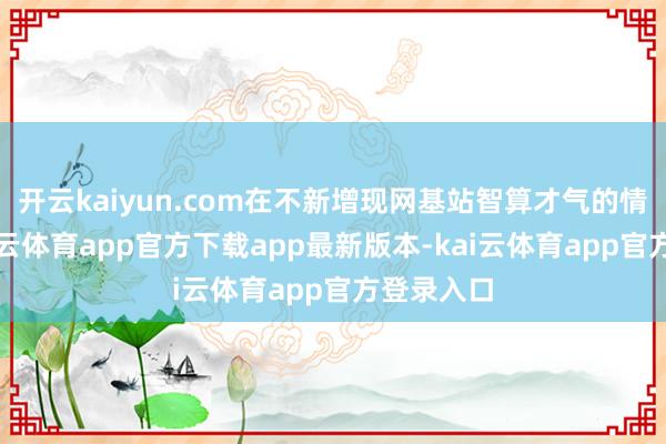 开云kaiyun.com在不新增现网基站智算才气的情况下-kai云体育app官方下载app最新版本-kai云体育app官方登录入口