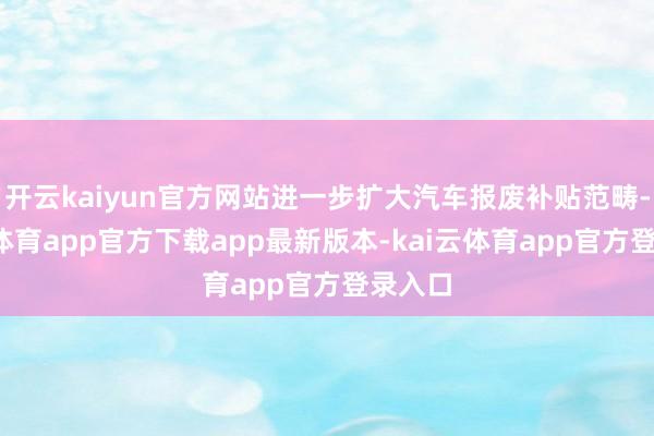开云kaiyun官方网站进一步扩大汽车报废补贴范畴-kai云体育app官方下载app最新版本-kai云体育app官方登录入口