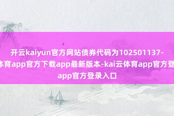 开云kaiyun官方网站债券代码为102501137-kai云体育app官方下载app最新版本-kai云体育app官方登录入口