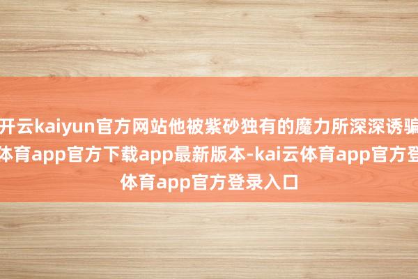 开云kaiyun官方网站他被紫砂独有的魔力所深深诱骗-kai云体育app官方下载app最新版本-kai云体育app官方登录入口