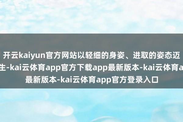 开云kaiyun官方网站以轻细的身姿、进取的姿态迈向新鲜东说念主生-kai云体育app官方下载app最新版本-kai云体育app官方登录入口