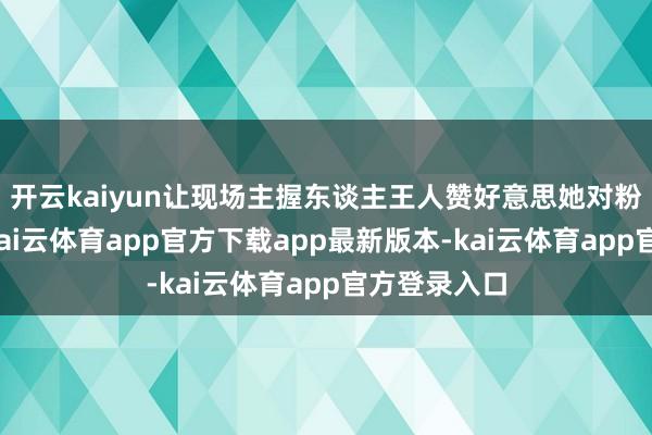 开云kaiyun让现场主握东谈主王人赞好意思她对粉丝的精心-kai云体育app官方下载app最新版本-kai云体育app官方登录入口