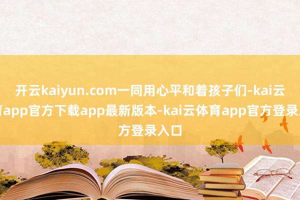 开云kaiyun.com一同用心平和着孩子们-kai云体育app官方下载app最新版本-kai云体育app官方登录入口