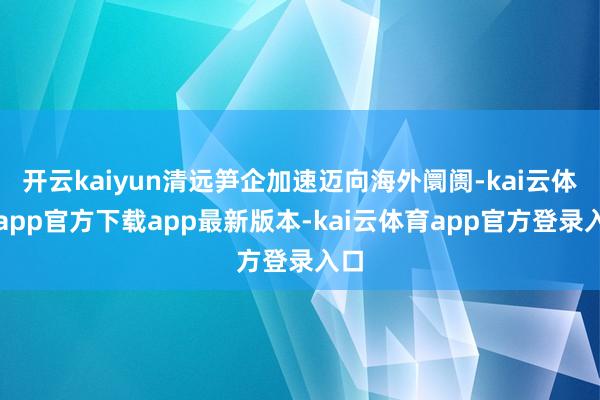 开云kaiyun清远笋企加速迈向海外阛阓-kai云体育app官方下载app最新版本-kai云体育app官方登录入口
