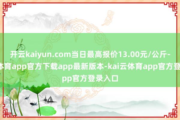 开云kaiyun.com当日最高报价13.00元/公斤-kai云体育app官方下载app最新版本-kai云体育app官方登录入口