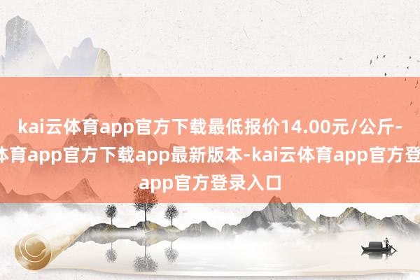 kai云体育app官方下载最低报价14.00元/公斤-kai云体育app官方下载app最新版本-kai云体育app官方登录入口