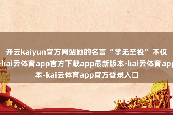 开云kaiyun官方网站她的名言 “学无至极” 不仅仅她的信仰哦-kai云体育app官方下载app最新版本-kai云体育app官方登录入口