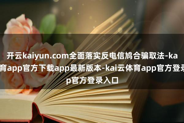 开云kaiyun.com全面落实反电信鸠合骗取法-kai云体育app官方下载app最新版本-kai云体育app官方登录入口