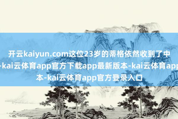 开云kaiyun.com这位23岁的蒂格依然收到了中国足协的邀请-kai云体育app官方下载app最新版本-kai云体育app官方登录入口