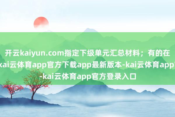 开云kaiyun.com指定下级单元汇总材料;有的在探望商讨中-kai云体育app官方下载app最新版本-kai云体育app官方登录入口