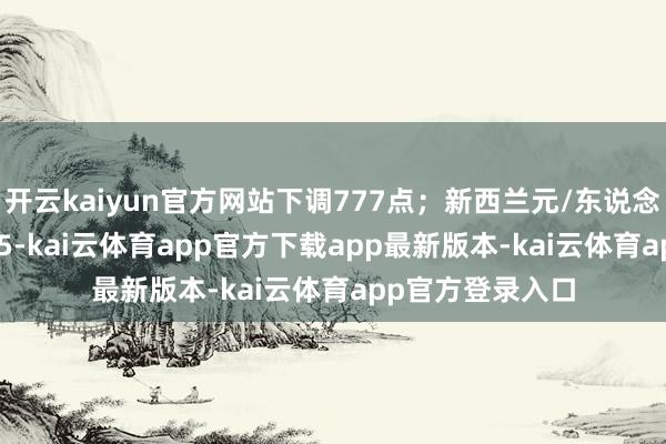 开云kaiyun官方网站下调777点；新西兰元/东说念主民币报4.0865-kai云体育app官方下载app最新版本-kai云体育app官方登录入口