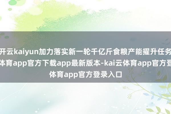 开云kaiyun加力落实新一轮千亿斤食粮产能擢升任务-kai云体育app官方下载app最新版本-kai云体育app官方登录入口