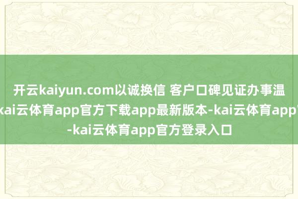 开云kaiyun.com以诚换信 客户口碑见证办事温度看成现场-kai云体育app官方下载app最新版本-kai云体育app官方登录入口