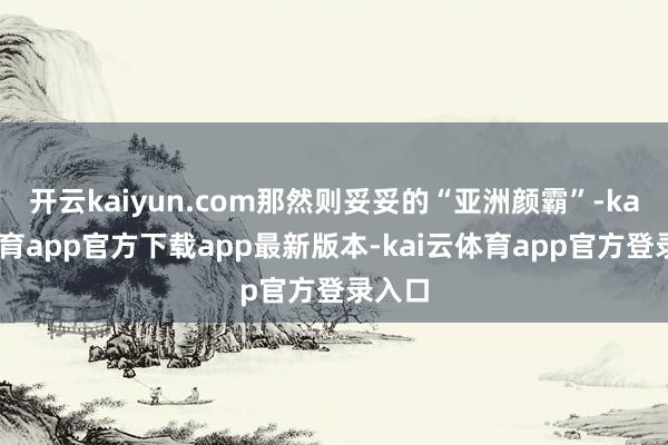 开云kaiyun.com那然则妥妥的“亚洲颜霸”-kai云体育app官方下载app最新版本-kai云体育app官方登录入口