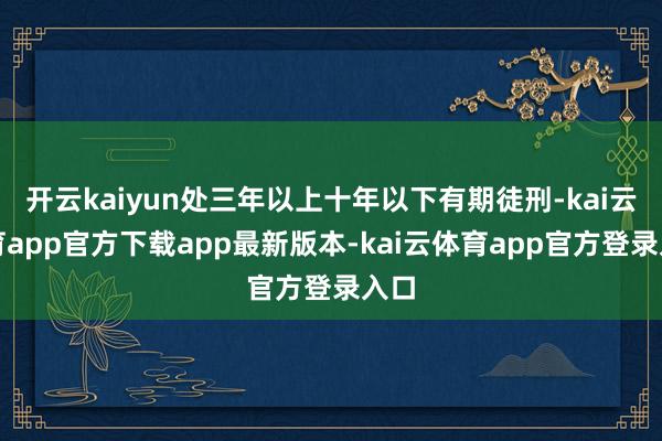 开云kaiyun处三年以上十年以下有期徒刑-kai云体育app官方下载app最新版本-kai云体育app官方登录入口