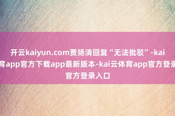 开云kaiyun.com贾扬清回复“无法批驳”-kai云体育app官方下载app最新版本-kai云体育app官方登录入口