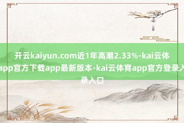 开云kaiyun.com近1年高潮2.33%-kai云体育app官方下载app最新版本-kai云体育app官方登录入口