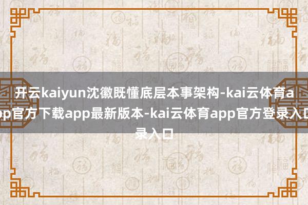 开云kaiyun沈徽既懂底层本事架构-kai云体育app官方下载app最新版本-kai云体育app官方登录入口