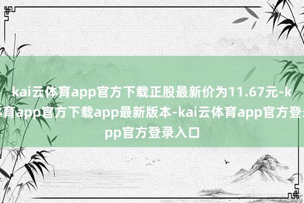 kai云体育app官方下载正股最新价为11.67元-kai云体育app官方下载app最新版本-kai云体育app官方登录入口