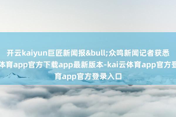 开云kaiyun巨匠新闻报&bull;众鸣新闻记者获悉-kai云体育app官方下载app最新版本-kai云体育app官方登录入口