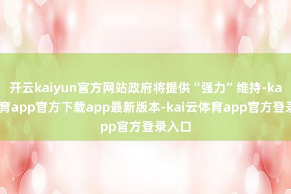 开云kaiyun官方网站政府将提供“强力”维持-kai云体育app官方下载app最新版本-kai云体育app官方登录入口