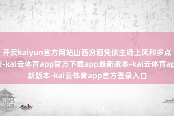 开云kaiyun官方网站山西汾酒凭债主场上风和多点着花的出色阐扬-kai云体育app官方下载app最新版本-kai云体育app官方登录入口