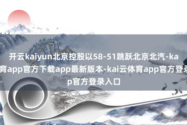开云kaiyun北京控股以58-51跳跃北京北汽-kai云体育app官方下载app最新版本-kai云体育app官方登录入口